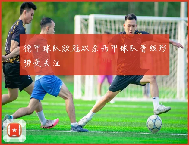 德甲球队欧冠双杀西甲球队晋级形势受关注