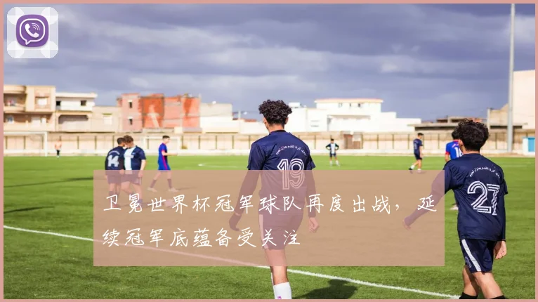 卫冕世界杯冠军球队再度出战,延续冠军底蕴备受关注