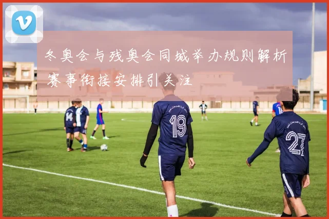 冬奥会与残奥会同城举办规则解析 赛事衔接安排引关注