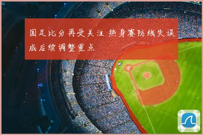 国足比分再受关注 热身赛防线失误成后续调整重点