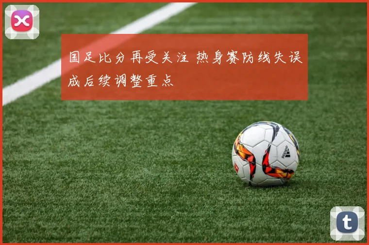 国足比分再受关注 热身赛防线失误成后续调整重点